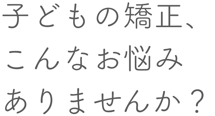 子どもの矯正、こんなお悩みありませんか？